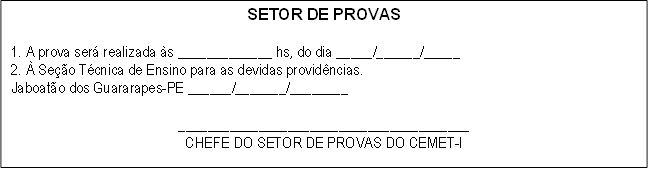 SETOR DE PROVAS

1. A prova será realizada às _____________ hs, do dia _____/______/_____
2. À Seção Técnica de Ensino para as devidas providências.
Jaboatão dos Guararapes-PE ______/_______/________

________________________________________
CHEFE DO SETOR DE PROVAS DO CEMET-I

